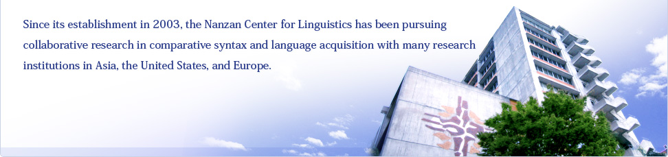 Since its establishment in 2003, the Nanzan Center for Linguistics has been pursuing collaborative research in comparative syntax and language acquisition with many research institutions in Asia, the United States, and Europe.